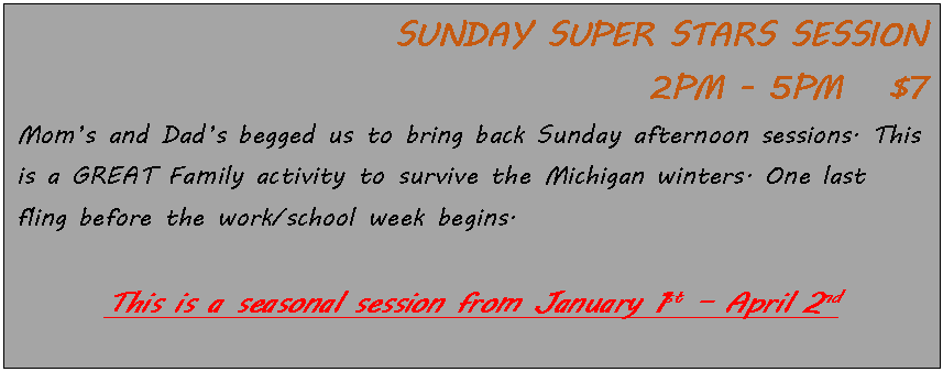 Text Box: SUNDAY SUPER STARS SESSION 
 2PM - 5PM   $7Moms and Dads begged us to bring back Sunday afternoon sessions. This is a GREAT Family activity to survive the Michigan winters. One last fling before the work/school week begins. 
This is a seasonal session from January 1st  April 2nd